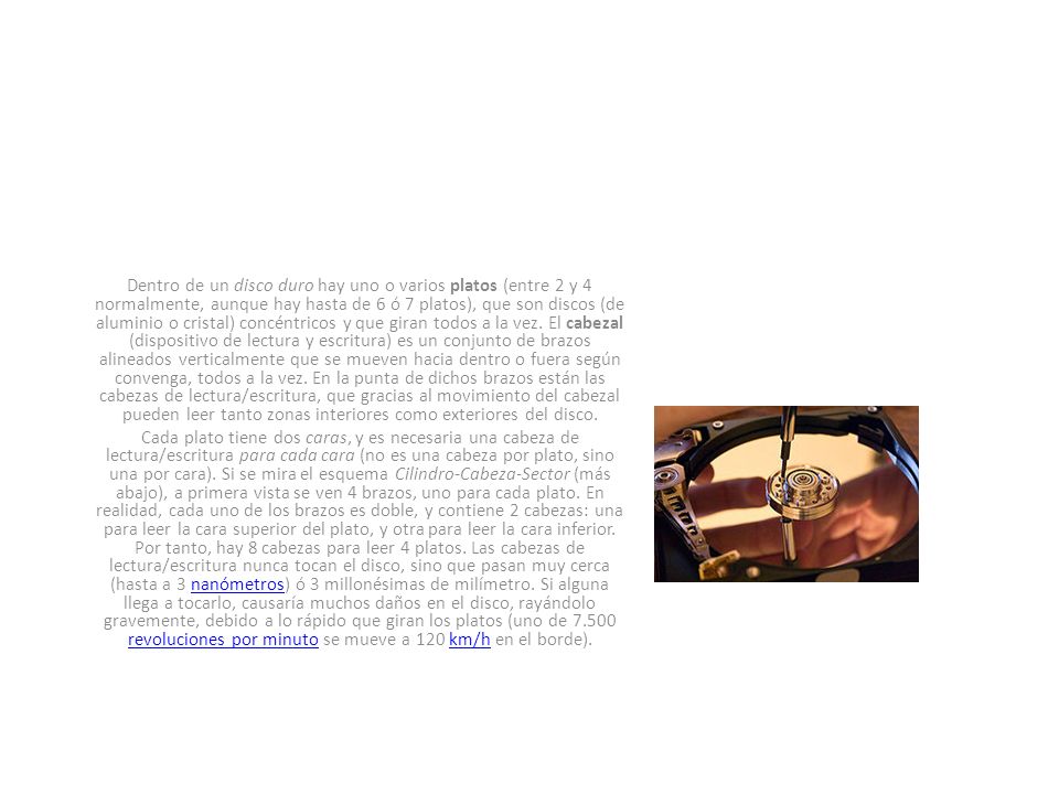 Dentro de un disco duro hay uno o varios platos (entre 2 y 4 normalmente, aunque hay hasta de 6 ó 7 platos), que son discos (de aluminio o cristal) concéntricos y que giran todos a la vez. El cabezal (dispositivo de lectura y escritura) es un conjunto de brazos alineados verticalmente que se mueven hacia dentro o fuera según convenga, todos a la vez. En la punta de dichos brazos están las cabezas de lectura/escritura, que gracias al movimiento del cabezal pueden leer tanto zonas interiores como exteriores del disco.