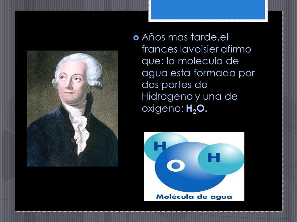 Años mas tarde,el frances lavoisier afirmo que: la molecula de agua esta formada por dos partes de Hidrogeno y una de oxigeno: H2O.