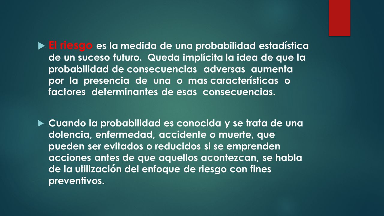 El riesgo es la medida de una probabilidad estadística de un suceso futuro. Queda implícita la idea de que la probabilidad de consecuencias adversas aumenta por la presencia de una o mas características o factores determinantes de esas consecuencias.
