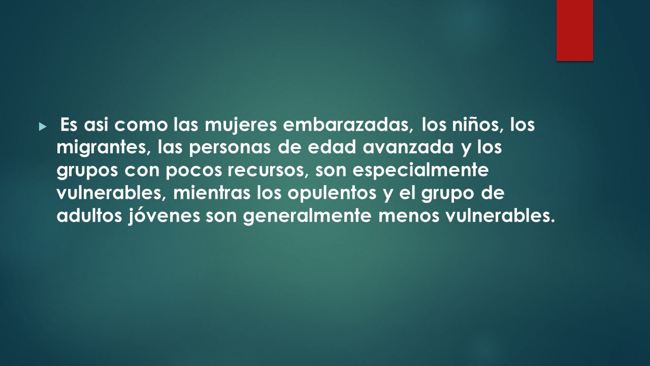 Es asi como las mujeres embarazadas, los niños, los migrantes, las personas de edad avanzada y los grupos con pocos recursos, son especialmente vulnerables, mientras los opulentos y el grupo de adultos jóvenes son generalmente menos vulnerables.