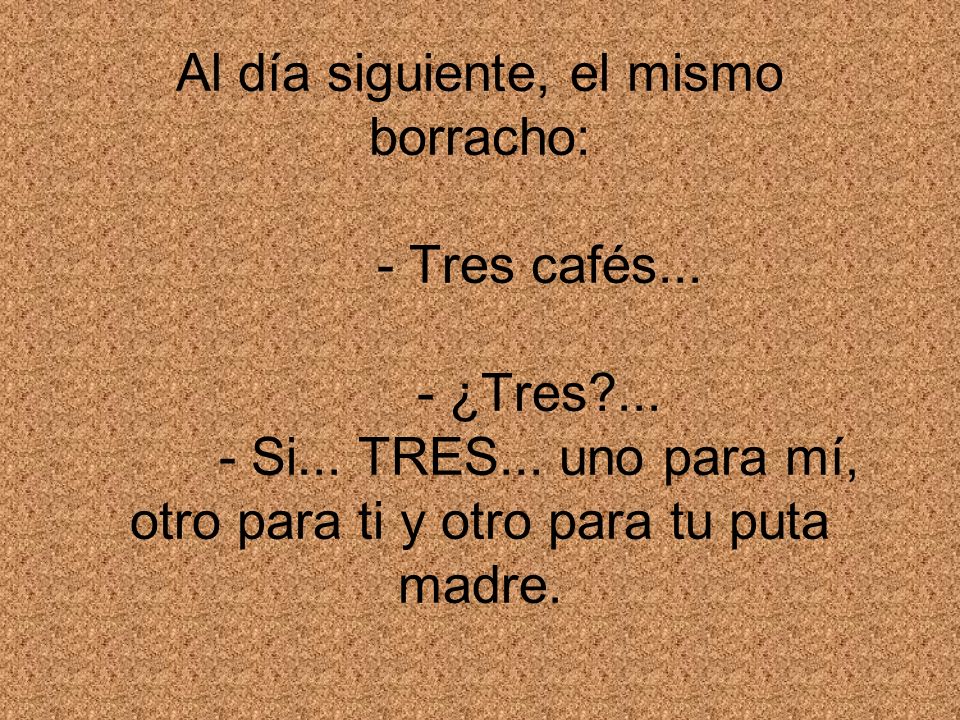 Al día siguiente, el mismo borracho: - Tres cafés. - ¿Tres. - Si. TRES