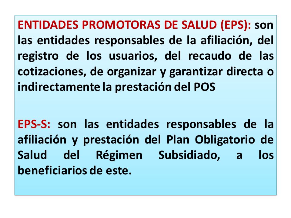 ENTIDADES PROMOTORAS DE SALUD (EPS): son las entidades responsables de la afiliación, del registro de los usuarios, del recaudo de las cotizaciones, de organizar y garantizar directa o indirectamente la prestación del POS EPS-S: son las entidades responsables de la afiliación y prestación del Plan Obligatorio de Salud del Régimen Subsidiado, a los beneficiarios de este.