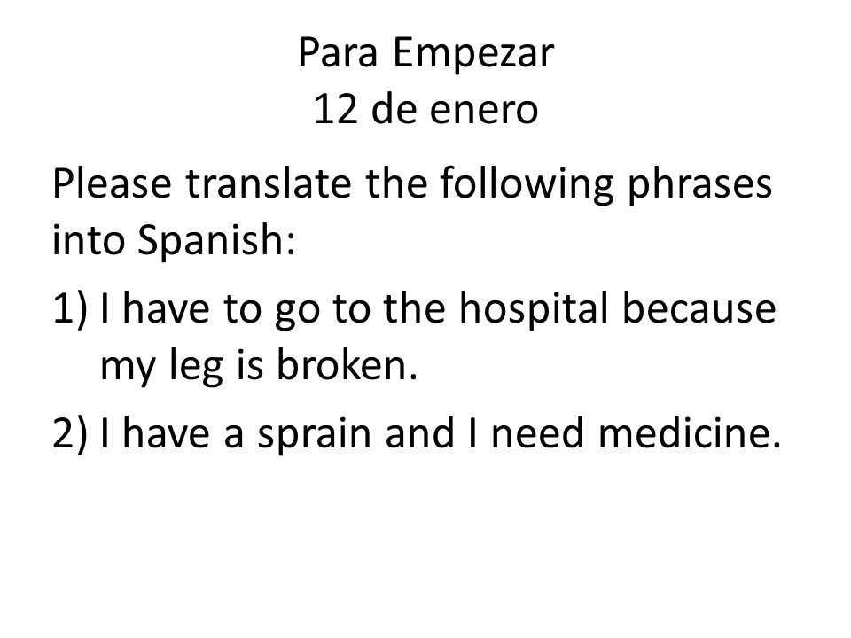 Para Empezar 12 de enero Please translate the following phrases into Spanish: I have to go to the hospital because my leg is broken.