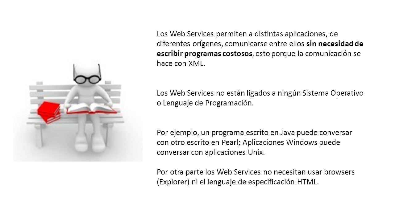 Los Web Services permiten a distintas aplicaciones, de diferentes orígenes, comunicarse entre ellos sin necesidad de escribir programas costosos, esto porque la comunicación se hace con XML.