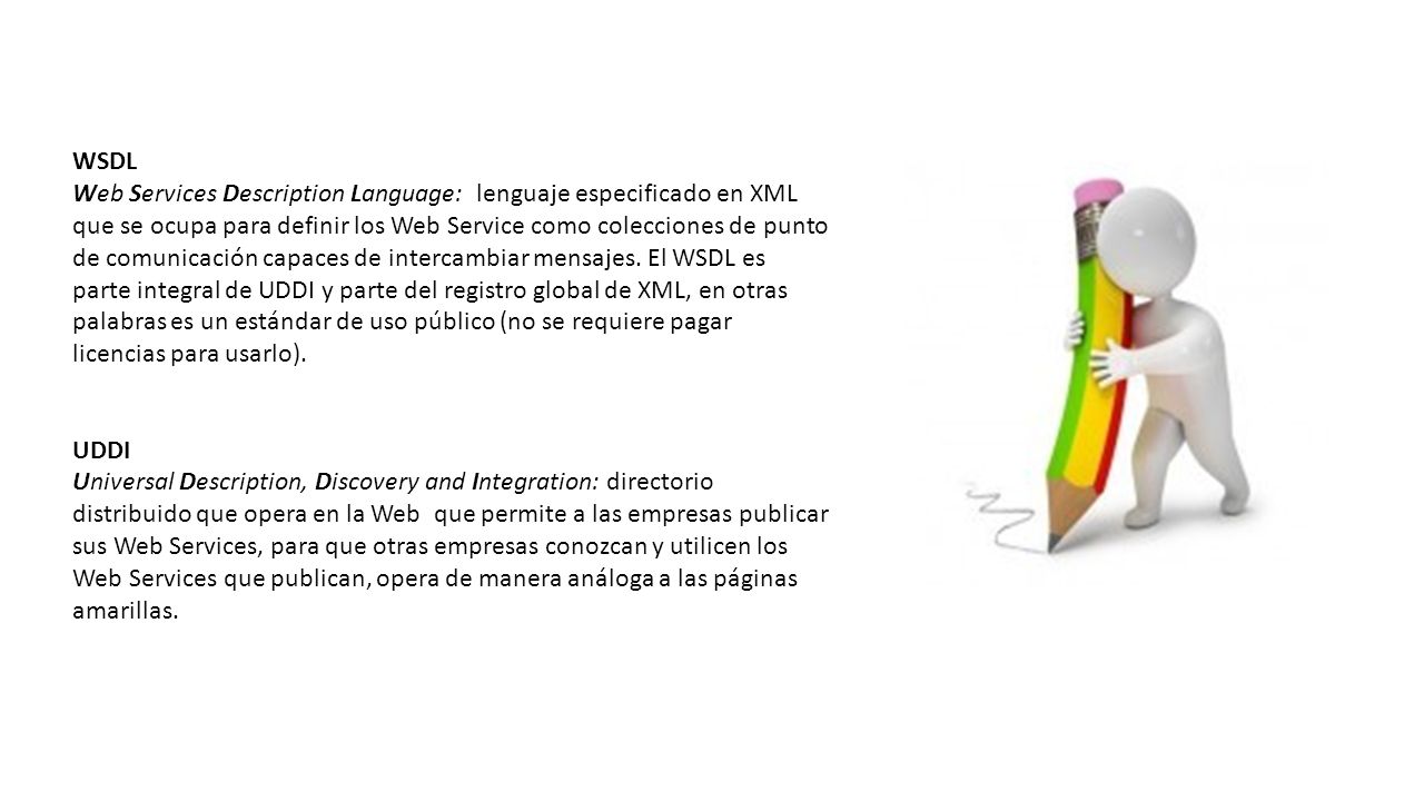 WSDL Web Services Description Language: lenguaje especificado en XML que se ocupa para definir los Web Service como colecciones de punto de comunicación capaces de intercambiar mensajes. El WSDL es parte integral de UDDI y parte del registro global de XML, en otras palabras es un estándar de uso público (no se requiere pagar licencias para usarlo).