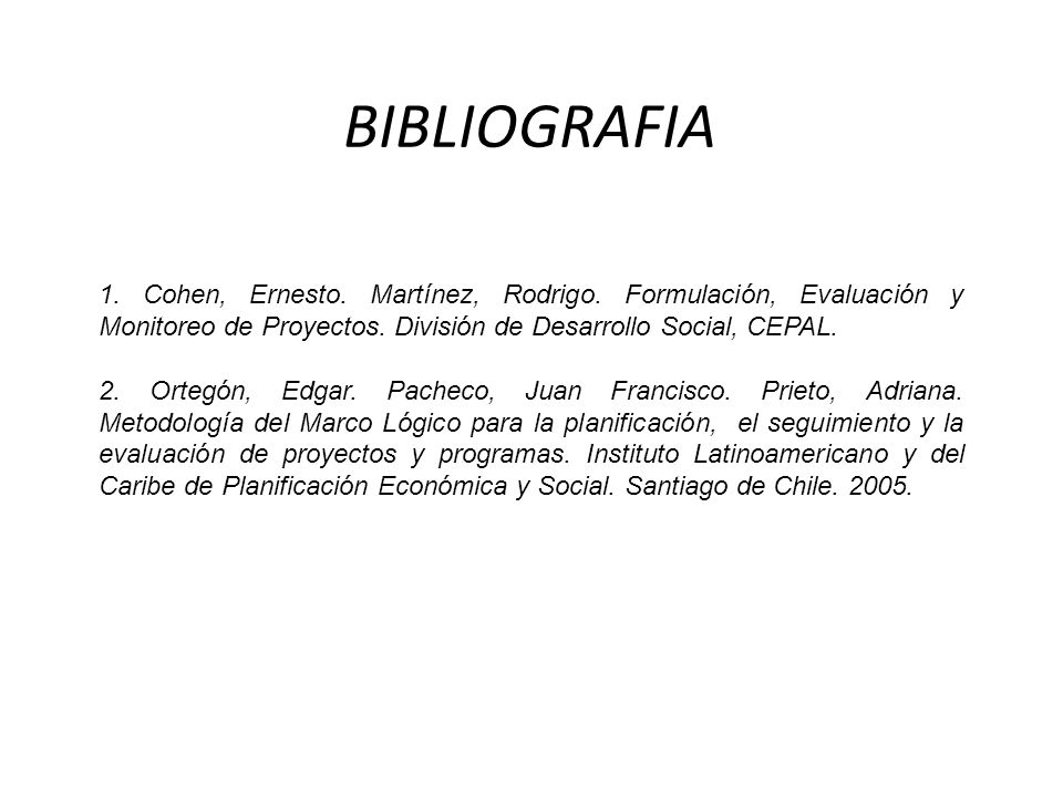 BIBLIOGRAFIA 1. Cohen, Ernesto. Martínez, Rodrigo. Formulación, Evaluación y Monitoreo de Proyectos. División de Desarrollo Social, CEPAL.