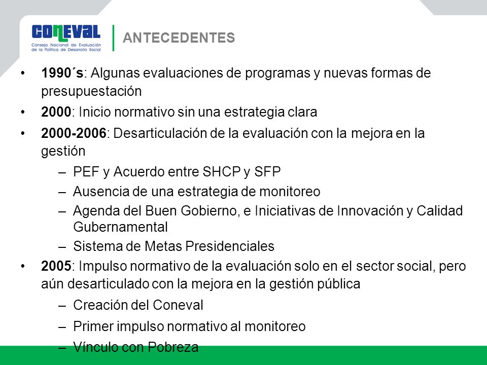 ANTECEDENTES 1990´s: Algunas evaluaciones de programas y nuevas formas de presupuestación. 2000: Inicio normativo sin una estrategia clara.