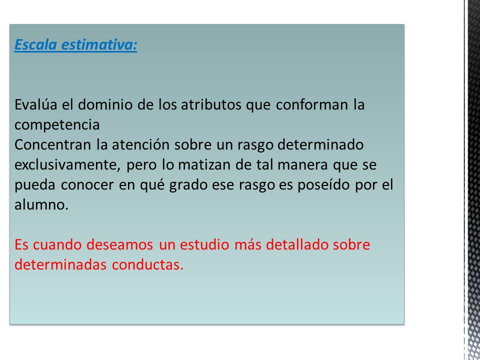Escala estimativa: Evalúa el dominio de los atributos que conforman la competencia Concentran la atención sobre un rasgo determinado exclusivamente, pero lo matizan de tal manera que se pueda conocer en qué grado ese rasgo es poseído por el alumno.