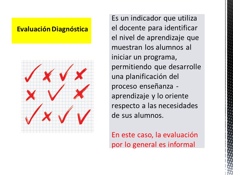 Es un indicador que utiliza el docente para identificar el nivel de aprendizaje que muestran los alumnos al iniciar un programa, permitiendo que desarrolle una planificación del proceso enseñanza -aprendizaje y lo oriente respecto a las necesidades de sus alumnos. En este caso, la evaluación por lo general es informal