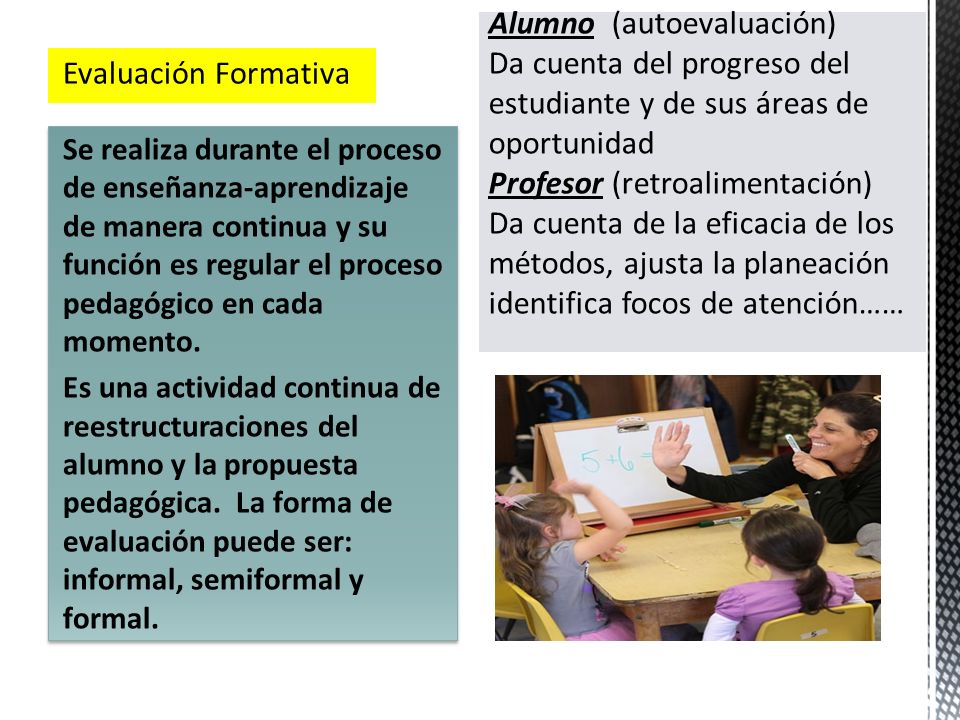 Alumno (autoevaluación) Da cuenta del progreso del estudiante y de sus áreas de oportunidad Profesor (retroalimentación) Da cuenta de la eficacia de los métodos, ajusta la planeación identifica focos de atención……