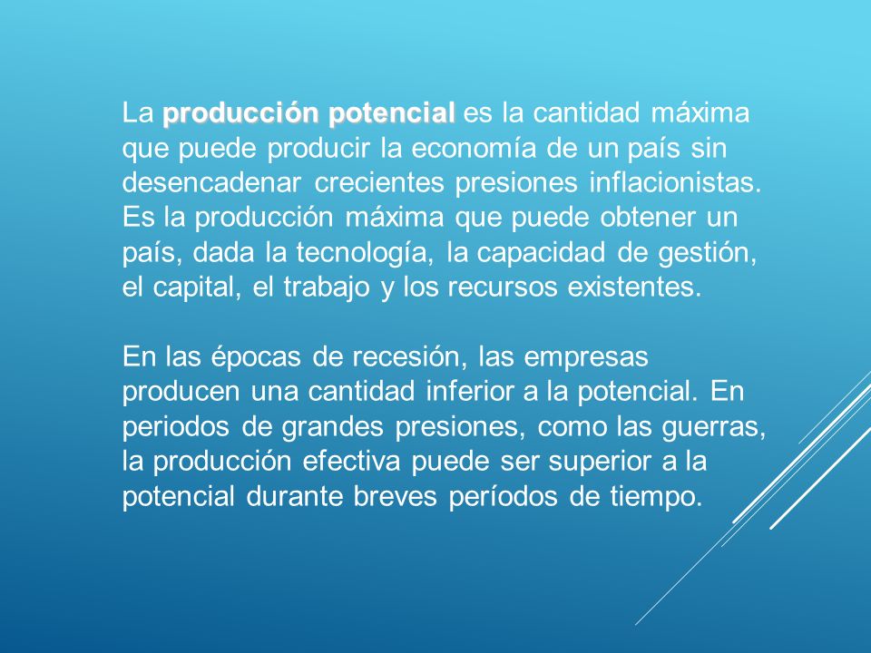 La producción potencial es la cantidad máxima que puede producir la economía de un país sin desencadenar crecientes presiones inflacionistas. Es la producción máxima que puede obtener un país, dada la tecnología, la capacidad de gestión, el capital, el trabajo y los recursos existentes.