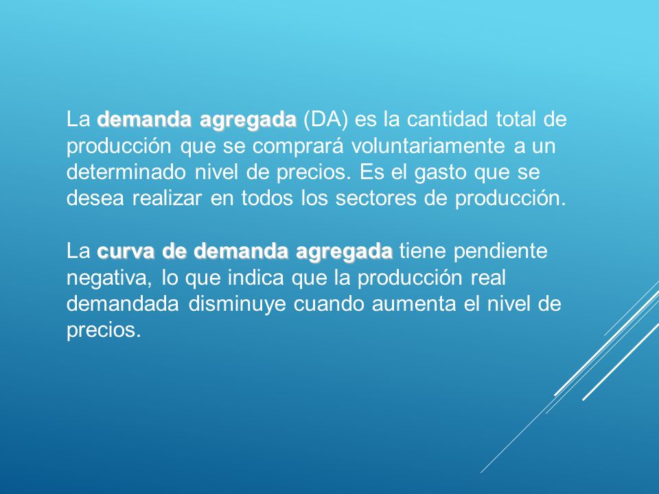 La demanda agregada (DA) es la cantidad total de producción que se comprará voluntariamente a un determinado nivel de precios. Es el gasto que se desea realizar en todos los sectores de producción.