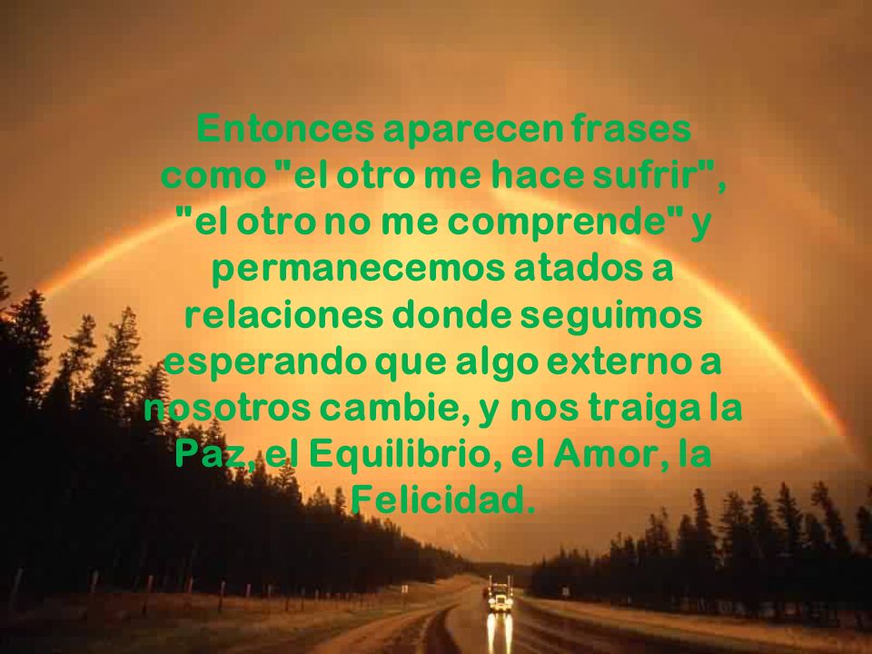 Entonces aparecen frases como el otro me hace sufrir , el otro no me comprende y permanecemos atados a relaciones donde seguimos esperando que algo externo a nosotros cambie, y nos traiga la Paz, el Equilibrio, el Amor, la Felicidad.