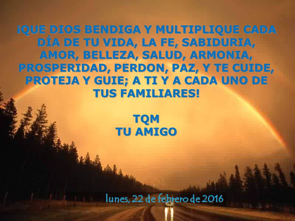 ¡QUE DIOS BENDIGA Y MULTIPLIQUE CADA DÍA DE TU VIDA, LA FE, SABIDURIA, AMOR, BELLEZA, SALUD, ARMONIA, PROSPERIDAD, PERDON, PAZ, Y TE CUIDE, PROTEJA Y GUIE; A TI Y A CADA UNO DE TUS FAMILIARES!