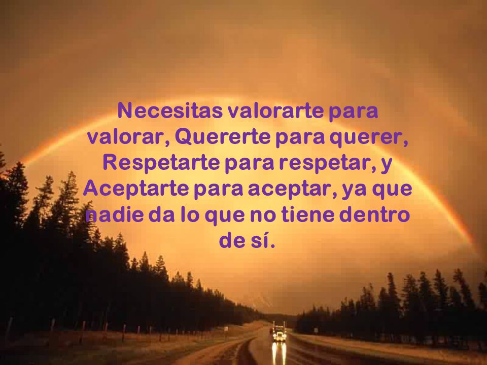 Necesitas valorarte para valorar, Quererte para querer, Respetarte para respetar, y Aceptarte para aceptar, ya que nadie da lo que no tiene dentro de sí.
