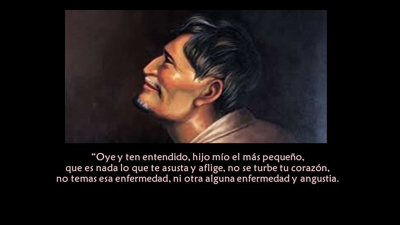Oye y ten entendido, hijo mío el más pequeño, que es nada lo que te asusta y aflige, no se turbe tu corazón, no temas esa enfermedad, ni otra alguna enfermedad y angustia.