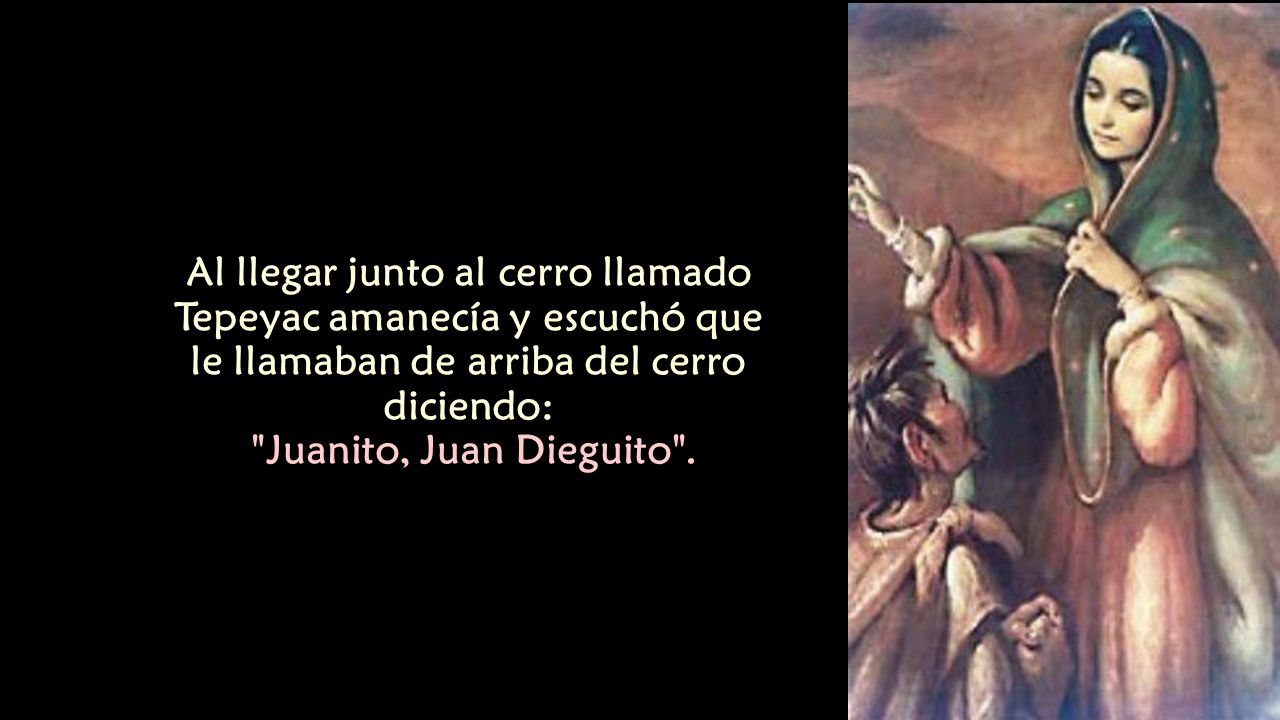 Al llegar junto al cerro llamado Tepeyac amanecía y escuchó que le llamaban de arriba del cerro diciendo: Juanito, Juan Dieguito .