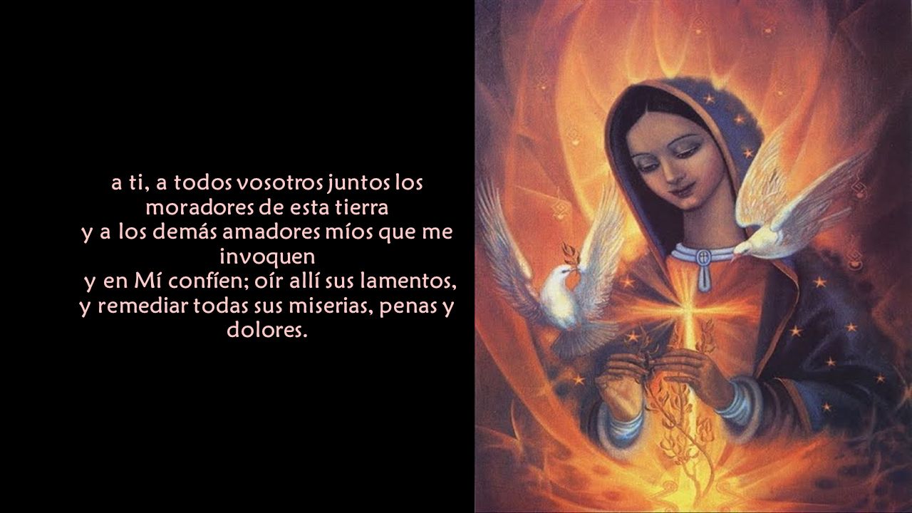 a ti, a todos vosotros juntos los moradores de esta tierra y a los demás amadores míos que me invoquen y en Mí confíen; oír allí sus lamentos, y remediar todas sus miserias, penas y dolores.