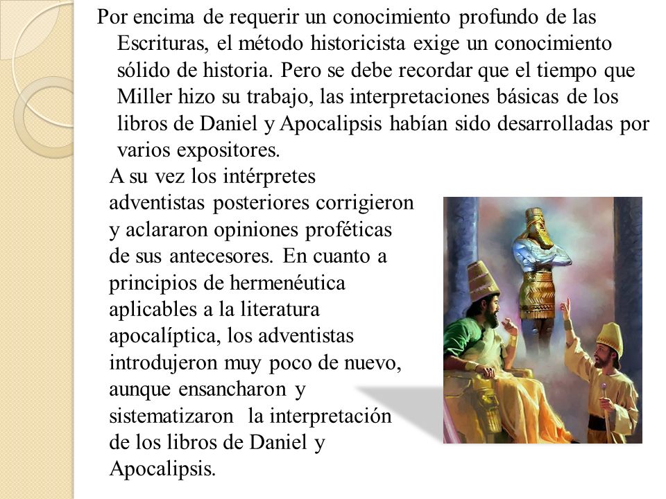 Por encima de requerir un conocimiento profundo de las Escrituras, el método historicista exige un conocimiento sólido de historia. Pero se debe recordar que el tiempo que Miller hizo su trabajo, las interpretaciones básicas de los libros de Daniel y Apocalipsis habían sido desarrolladas por varios expositores.