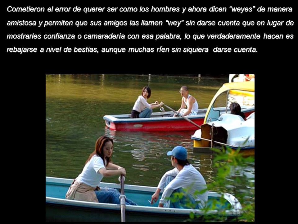 Cometieron el error de querer ser como los hombres y ahora dicen weyes de manera amistosa y permiten que sus amigos las llamen wey sin darse cuenta que en lugar de mostrarles confianza o camaradería con esa palabra, lo que verdaderamente hacen es rebajarse a nivel de bestias, aunque muchas ríen sin siquiera darse cuenta.
