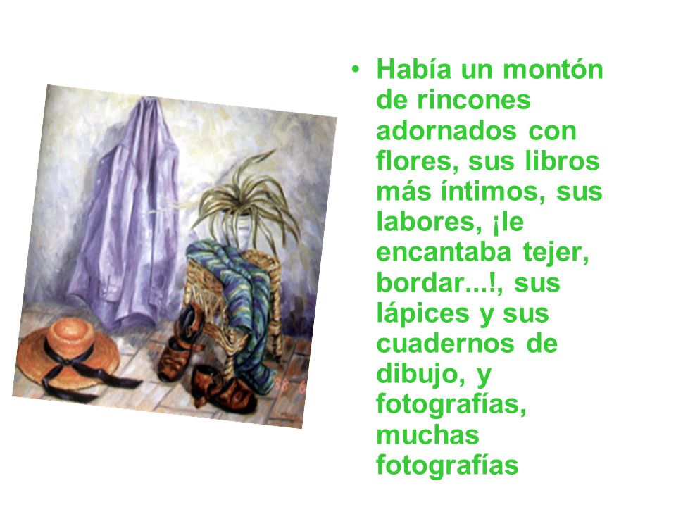 Había un montón de rincones adornados con flores, sus libros más íntimos, sus labores, ¡le encantaba tejer, bordar...!, sus lápices y sus cuadernos de dibujo, y fotografías, muchas fotografías