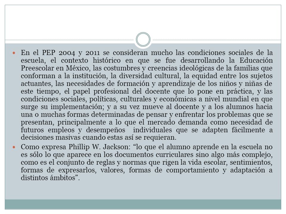 En el PEP 2004 y 2011 se consideran mucho las condiciones sociales de la escuela, el contexto histórico en que se fue desarrollando la Educación Preescolar en México, las costumbres y creencias ideológicas de la familias que conforman a la institución, la diversidad cultural, la equidad entre los sujetos actuantes, las necesidades de formación y aprendizaje de los niños y niñas de este tiempo, el papel profesional del docente que lo pone en práctica, y las condiciones sociales, políticas, culturales y económicas a nivel mundial en que surge su implementación; y a su vez mueve al docente y a los alumnos hacia una o muchas formas determinadas de pensar y enfrentar los problemas que se presentan, principalmente a lo que el mercado demanda como necesidad de futuros empleos y desempeños individuales que se adapten fácilmente a decisiones masivas cuando estas así se requieran.