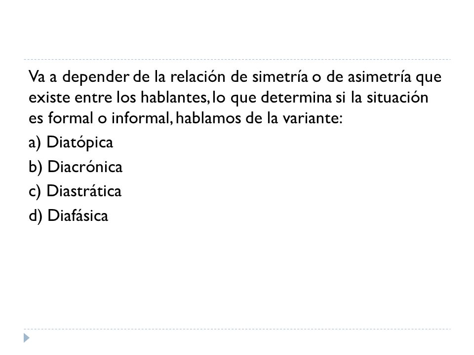 Va a depender de la relación de simetría o de asimetría que existe entre los hablantes, lo que determina si la situación es formal o informal, hablamos de la variante: a) Diatópica b) Diacrónica c) Diastrática d) Diafásica