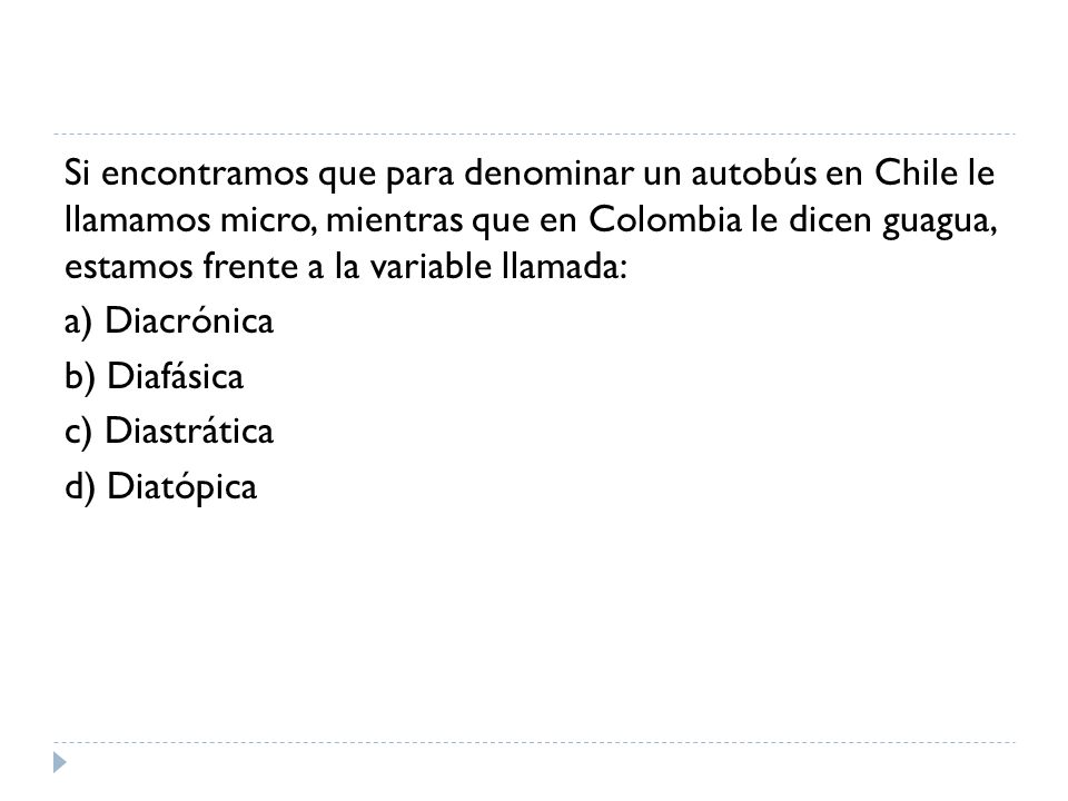 Si encontramos que para denominar un autobús en Chile le llamamos micro, mientras que en Colombia le dicen guagua, estamos frente a la variable llamada: a) Diacrónica b) Diafásica c) Diastrática d) Diatópica