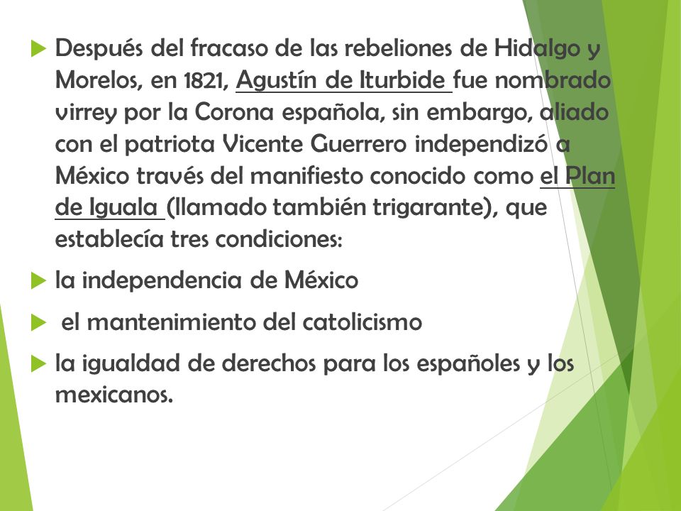 Después del fracaso de las rebeliones de Hidalgo y Morelos, en 1821, Agustín de Iturbide fue nombrado virrey por la Corona española, sin embargo, aliado con el patriota Vicente Guerrero independizó a México través del manifiesto conocido como el Plan de Iguala (llamado también trigarante), que establecía tres condiciones: