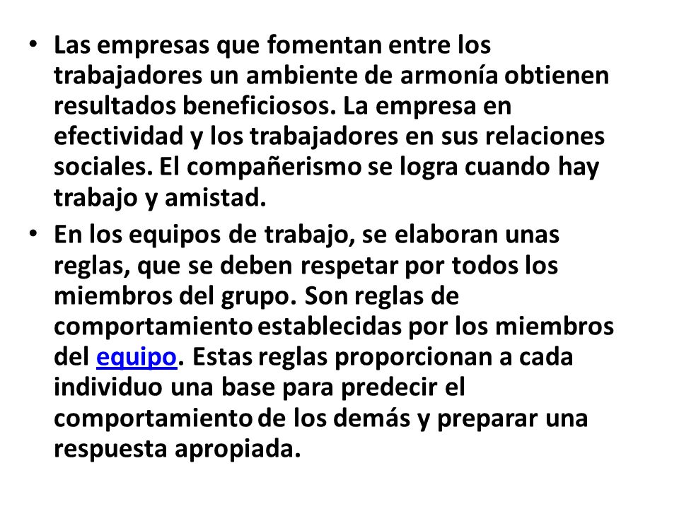 Las empresas que fomentan entre los trabajadores un ambiente de armonía obtienen resultados beneficiosos. La empresa en efectividad y los trabajadores en sus relaciones sociales. El compañerismo se logra cuando hay trabajo y amistad.