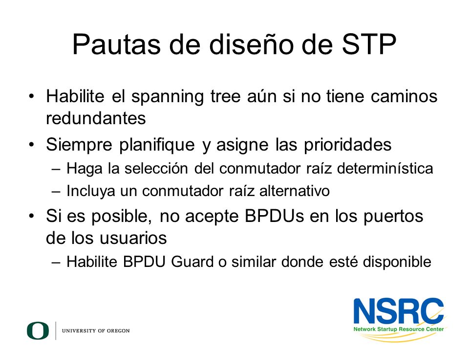 Pautas de diseño de STP Habilite el spanning tree aún si no tiene caminos redundantes. Siempre planifique y asigne las prioridades.