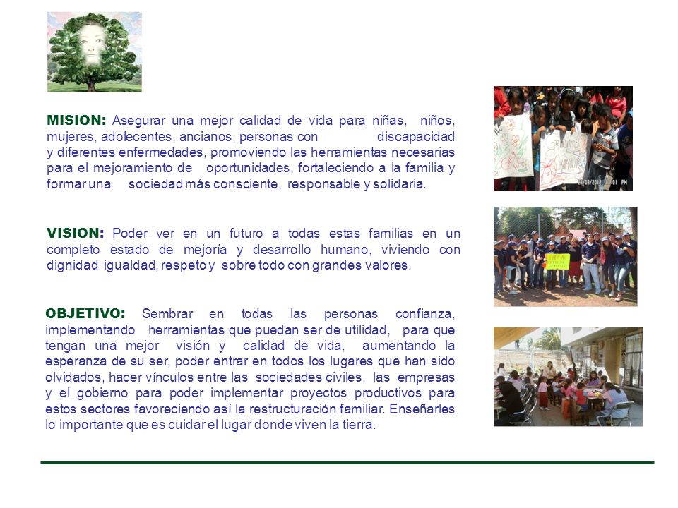 MISION: Asegurar una mejor calidad de vida para niñas, niños, mujeres, adolecentes, ancianos, personas con discapacidad y diferentes enfermedades, promoviendo las herramientas necesarias para el mejoramiento de oportunidades, fortaleciendo a la familia y formar una sociedad más consciente, responsable y solidaria.