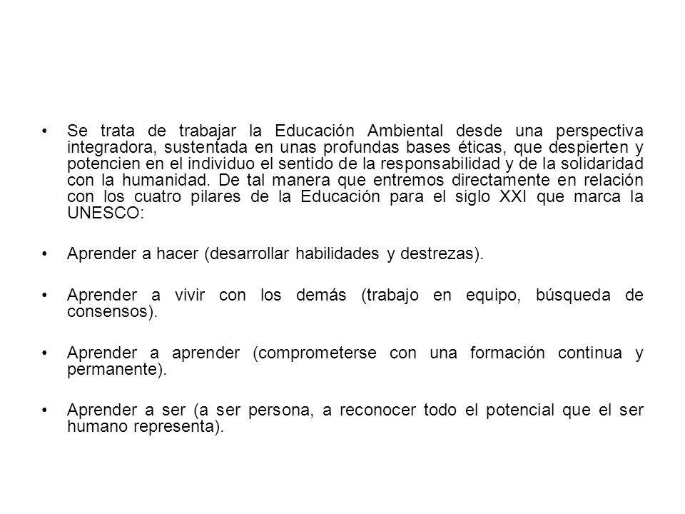 Se trata de trabajar la Educación Ambiental desde una perspectiva integradora, sustentada en unas profundas bases éticas, que despierten y potencien en el individuo el sentido de la responsabilidad y de la solidaridad con la humanidad. De tal manera que entremos directamente en relación con los cuatro pilares de la Educación para el siglo XXI que marca la UNESCO: