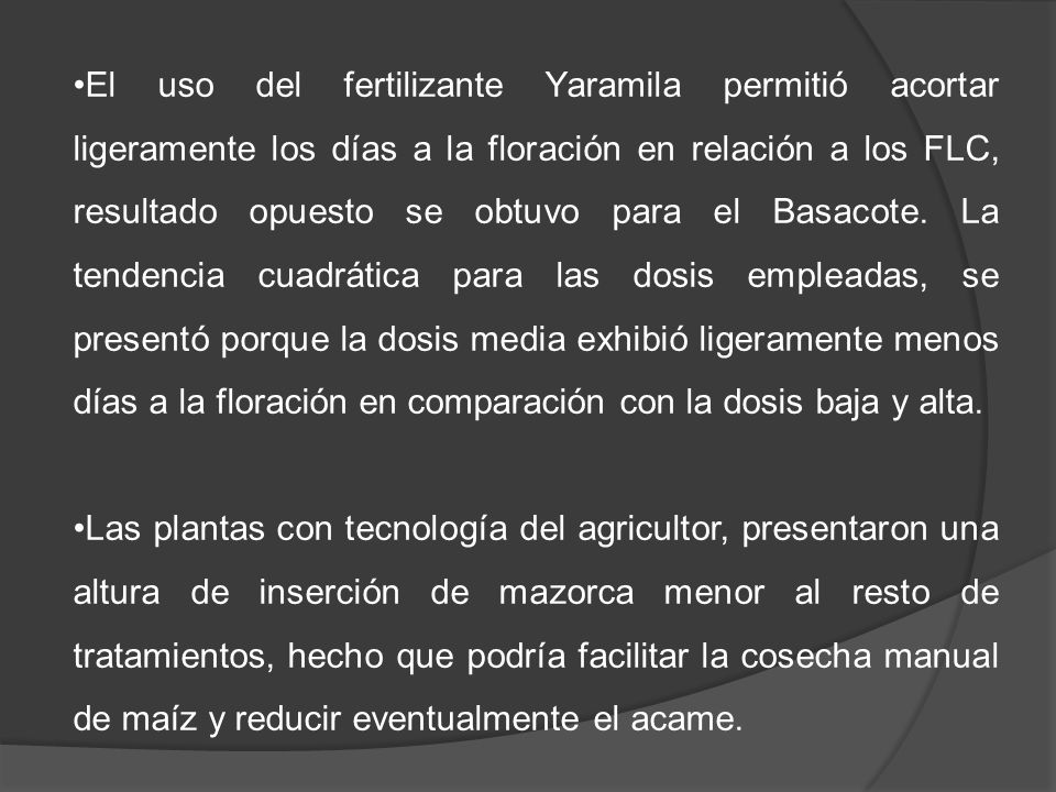 El uso del fertilizante Yaramila permitió acortar ligeramente los días a la floración en relación a los FLC, resultado opuesto se obtuvo para el Basacote. La tendencia cuadrática para las dosis empleadas, se presentó porque la dosis media exhibió ligeramente menos días a la floración en comparación con la dosis baja y alta.
