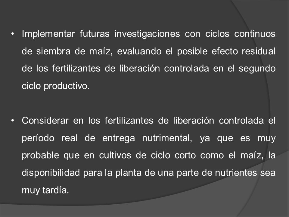 Implementar futuras investigaciones con ciclos continuos de siembra de maíz, evaluando el posible efecto residual de los fertilizantes de liberación controlada en el segundo ciclo productivo.