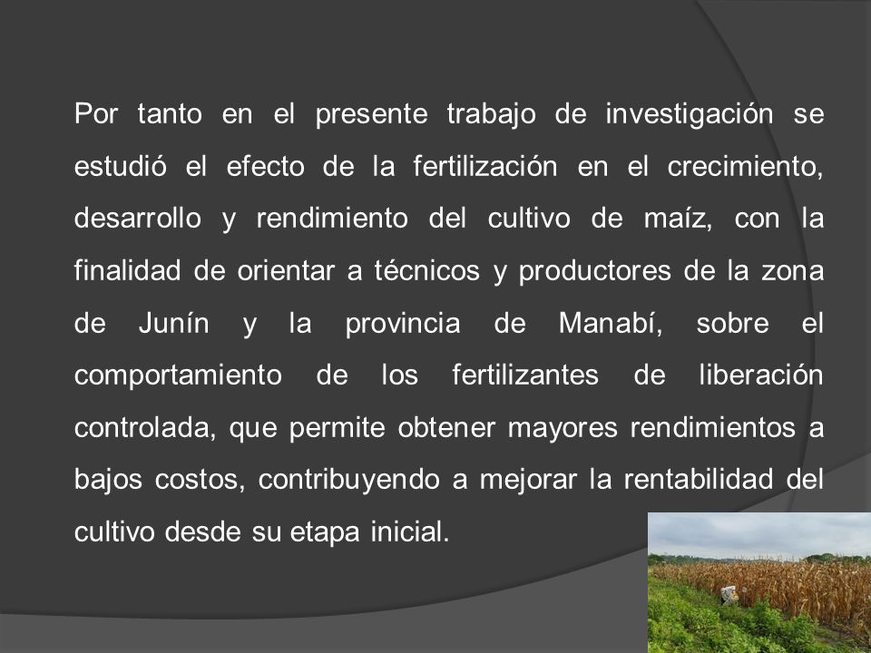 Por tanto en el presente trabajo de investigación se estudió el efecto de la fertilización en el crecimiento, desarrollo y rendimiento del cultivo de maíz, con la finalidad de orientar a técnicos y productores de la zona de Junín y la provincia de Manabí, sobre el comportamiento de los fertilizantes de liberación controlada, que permite obtener mayores rendimientos a bajos costos, contribuyendo a mejorar la rentabilidad del cultivo desde su etapa inicial.