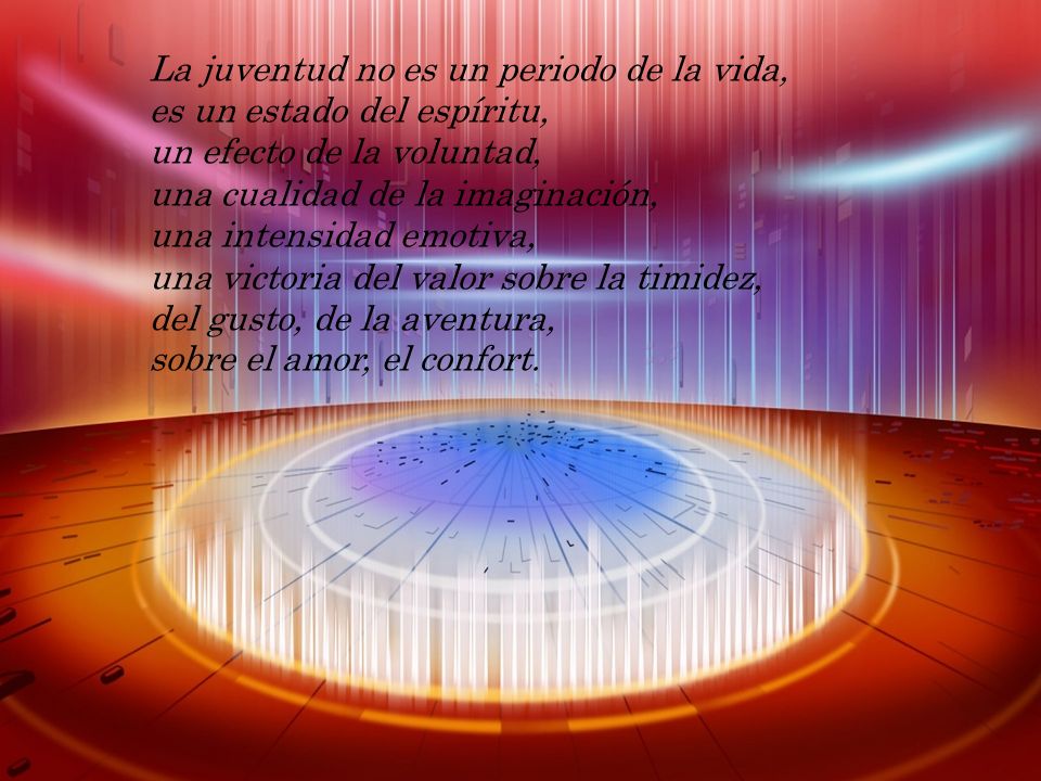 La juventud no es un periodo de la vida, es un estado del espíritu, un efecto de la voluntad, una cualidad de la imaginación, una intensidad emotiva, una victoria del valor sobre la timidez, del gusto, de la aventura, sobre el amor, el confort.