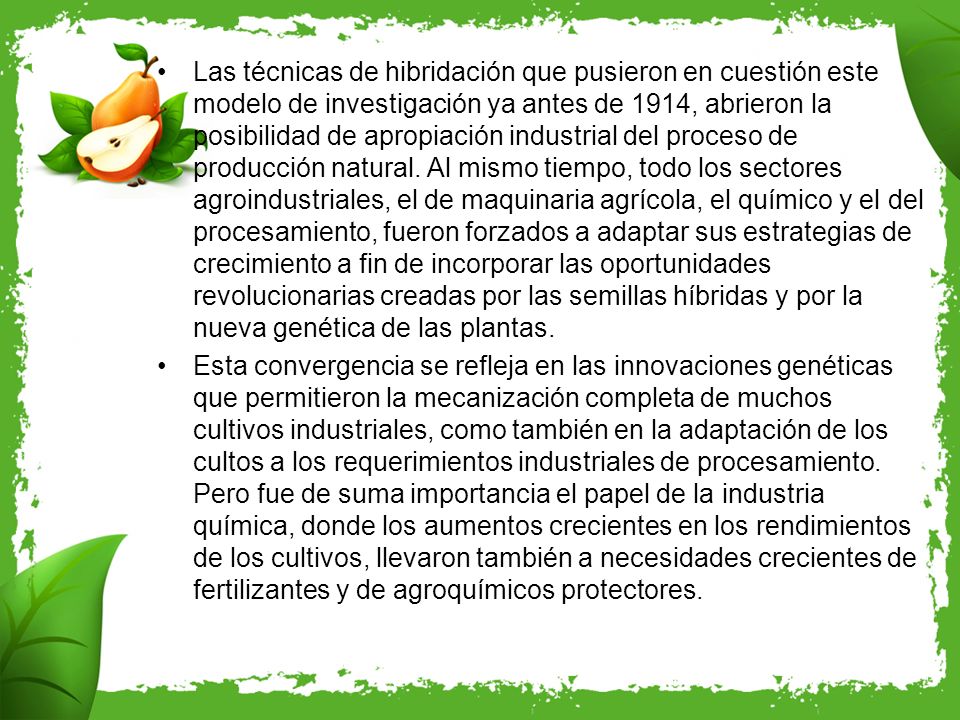 Las técnicas de hibridación que pusieron en cuestión este modelo de investigación ya antes de 1914, abrieron la posibilidad de apropiación industrial del proceso de producción natural. Al mismo tiempo, todo los sectores agroindustriales, el de maquinaria agrícola, el químico y el del procesamiento, fueron forzados a adaptar sus estrategias de crecimiento a fin de incorporar las oportunidades revolucionarias creadas por las semillas híbridas y por la nueva genética de las plantas.