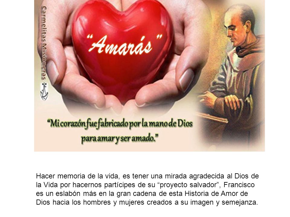 Hacer memoria de la vida, es tener una mirada agradecida al Dios de la Vida por hacernos partícipes de su proyecto salvador , Francisco es un eslabón más en la gran cadena de esta Historia de Amor de Dios hacia los hombres y mujeres creados a su imagen y semejanza.