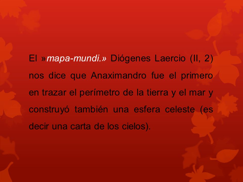 El »mapa-mundi.» Diógenes Laercio (II, 2) nos dice que Anaximandro fue el primero en trazar el perímetro de la tierra y el mar y construyó también una esfera celeste (es decir una carta de los cielos).