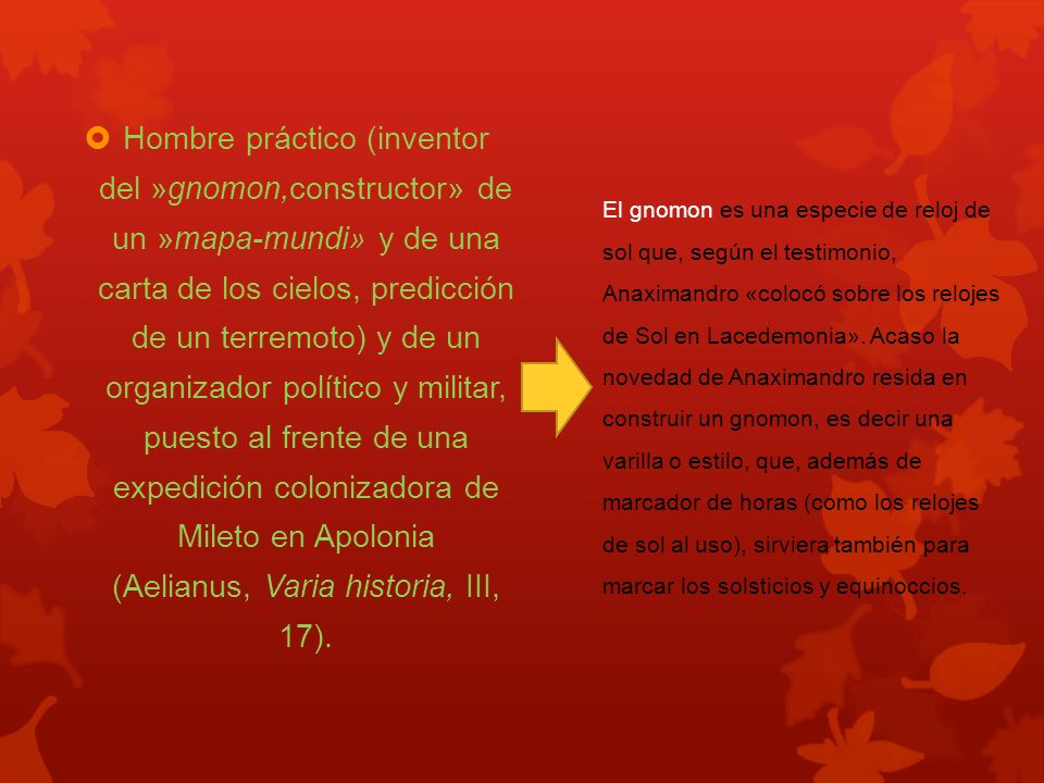 Hombre práctico (inventor del »gnomon,constructor» de un »mapa-mundi» y de una carta de los cielos, predicción de un terremoto) y de un organizador político y militar, puesto al frente de una expedición colonizadora de Mileto en Apolonia (Aelianus, Varia historia, III, 17).