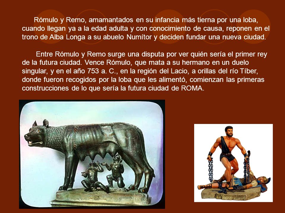 Rómulo y Remo, amamantados en su infancia más tierna por una loba, cuando llegan ya a la edad adulta y con conocimiento de causa, reponen en el trono de Alba Longa a su abuelo Numítor y deciden fundar una nueva ciudad.