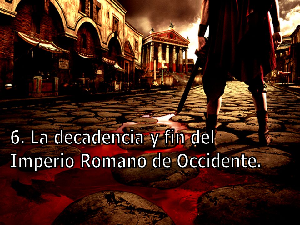 6. La decadencia y fin del Imperio Romano de Occidente.