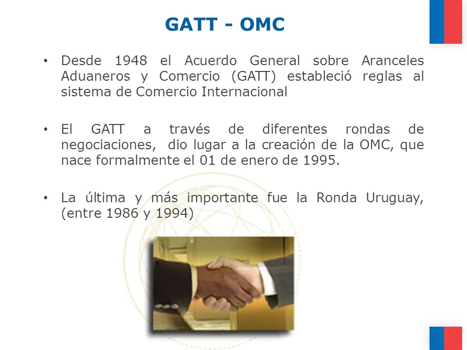 GATT - OMC Desde 1948 el Acuerdo General sobre Aranceles Aduaneros y Comercio (GATT) estableció reglas al sistema de Comercio Internacional.