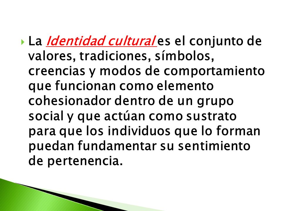 La Identidad cultural es el conjunto de valores, tradiciones, símbolos, creencias y modos de comportamiento que funcionan como elemento cohesionador dentro de un grupo social y que actúan como sustrato para que los individuos que lo forman puedan fundamentar su sentimiento de pertenencia.