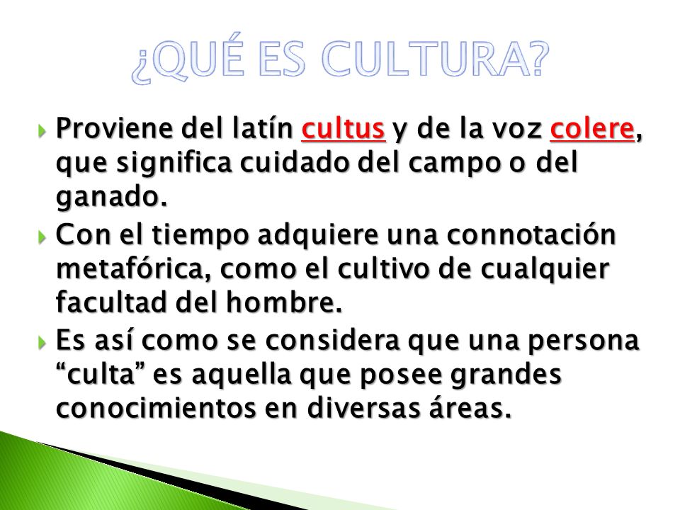 ¿QUÉ ES CULTURA Proviene del latín cultus y de la voz colere, que significa cuidado del campo o del ganado.