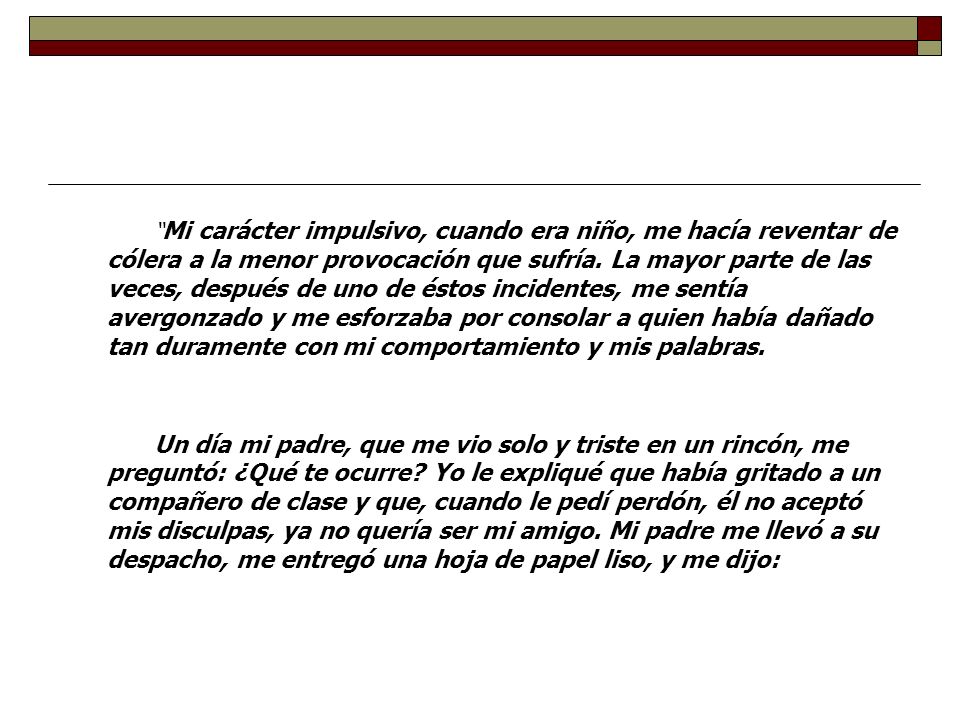 Mi carácter impulsivo, cuando era niño, me hacía reventar de cólera a la menor provocación que sufría. La mayor parte de las veces, después de uno de éstos incidentes, me sentía avergonzado y me esforzaba por consolar a quien había dañado tan duramente con mi comportamiento y mis palabras.