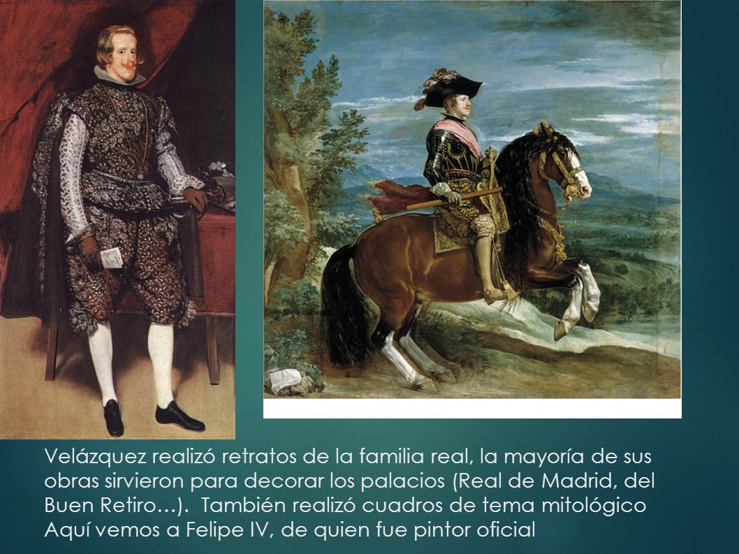 Velázquez realizó retratos de la familia real, la mayoría de sus obras sirvieron para decorar los palacios (Real de Madrid, del Buen Retiro…).