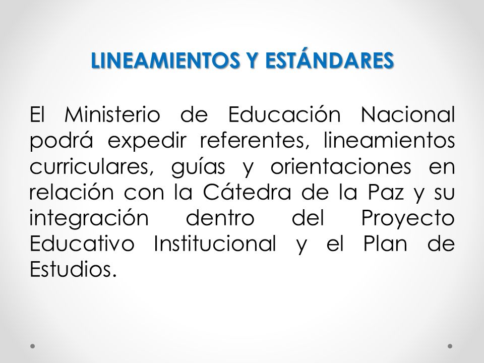 LINEAMIENTOS Y ESTÁNDARES El Ministerio de Educación Nacional podrá expedir referentes, lineamientos curriculares, guías y orientaciones en relación con la Cátedra de la Paz y su integración dentro del Proyecto Educativo Institucional y el Plan de Estudios.