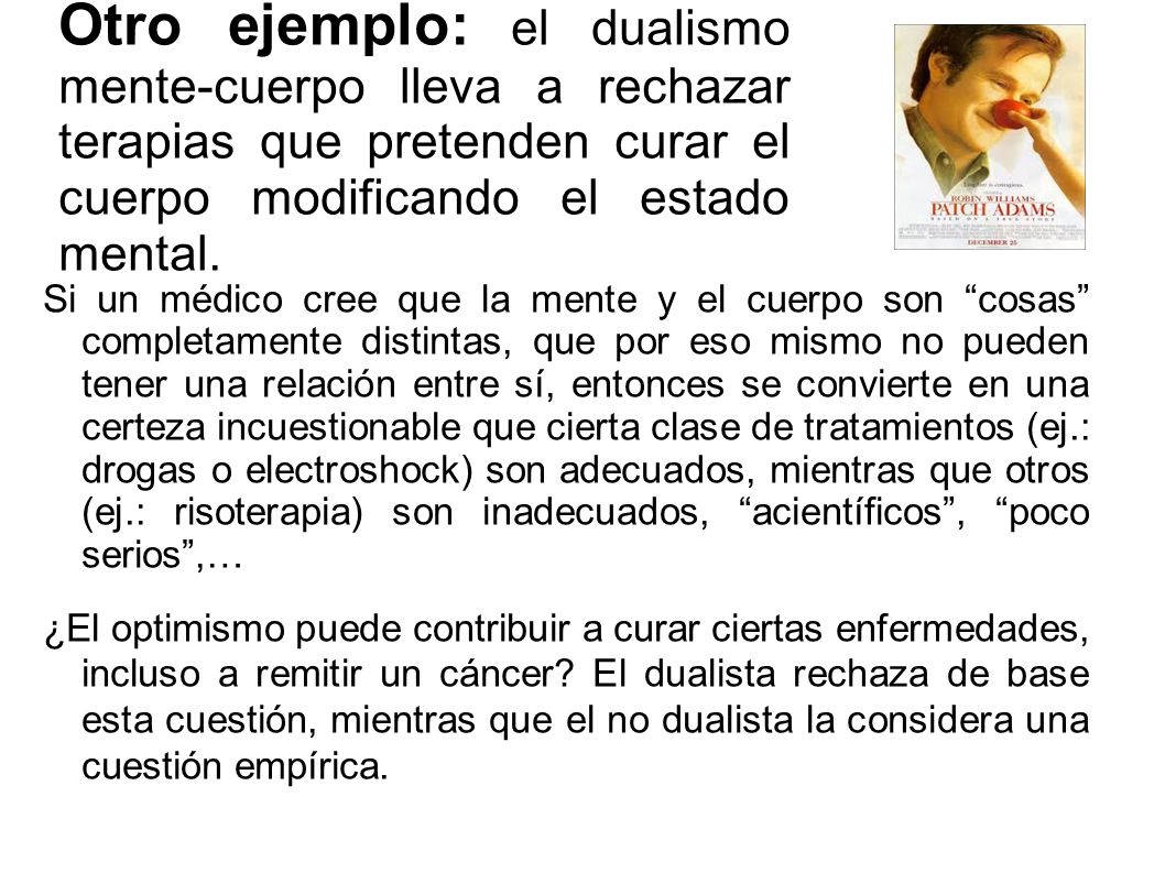 Otro ejemplo: el dualismo mente-cuerpo lleva a rechazar terapias que pretenden curar el cuerpo modificando el estado mental.